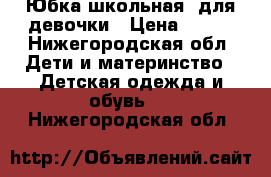 Юбка школьная, для девочки › Цена ­ 500 - Нижегородская обл. Дети и материнство » Детская одежда и обувь   . Нижегородская обл.